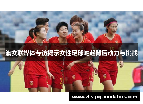 澳女联媒体专访揭示女性足球崛起背后动力与挑战