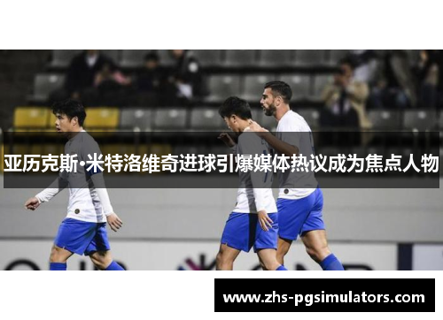 亚历克斯·米特洛维奇进球引爆媒体热议成为焦点人物