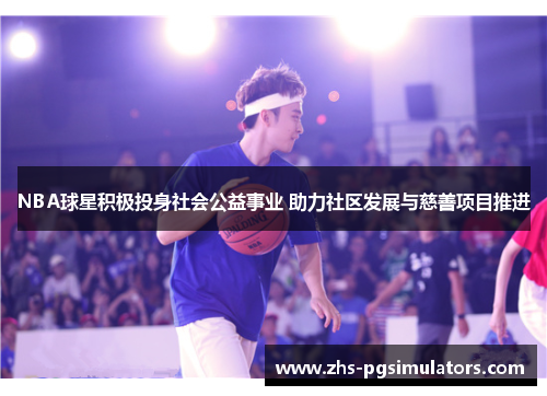 NBA球星积极投身社会公益事业 助力社区发展与慈善项目推进
