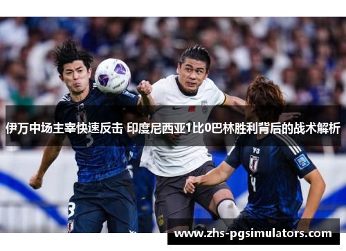 伊万中场主宰快速反击 印度尼西亚1比0巴林胜利背后的战术解析