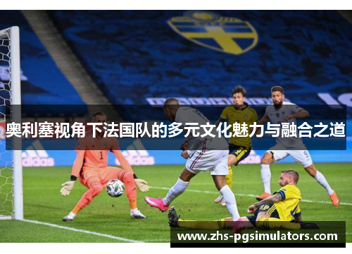 奥利塞视角下法国队的多元文化魅力与融合之道