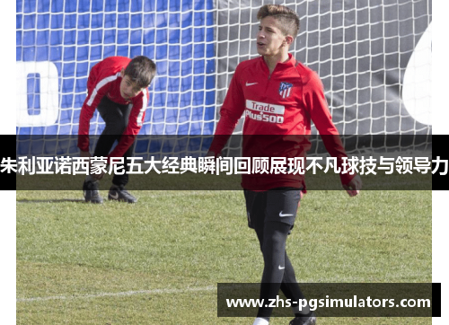 朱利亚诺西蒙尼五大经典瞬间回顾展现不凡球技与领导力