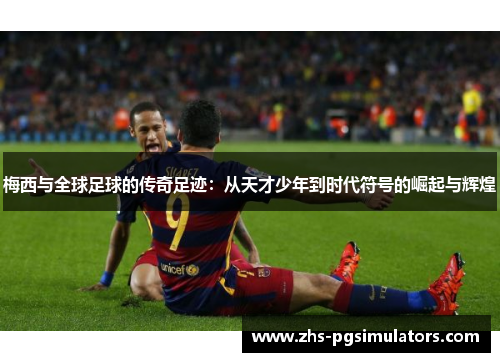 梅西与全球足球的传奇足迹：从天才少年到时代符号的崛起与辉煌