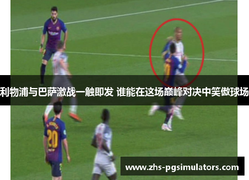 利物浦与巴萨激战一触即发 谁能在这场巅峰对决中笑傲球场