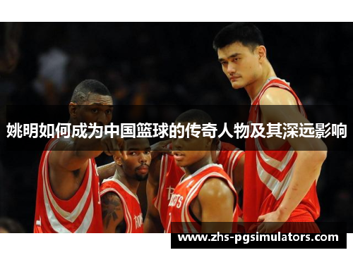 姚明如何成为中国篮球的传奇人物及其深远影响