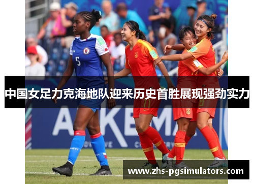 中国女足力克海地队迎来历史首胜展现强劲实力