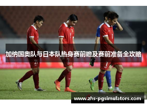 加纳国奥队与日本队热身赛前瞻及赛前准备全攻略