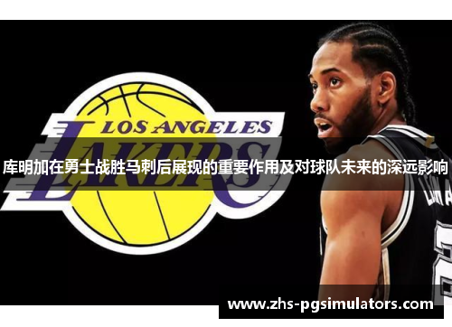 库明加在勇士战胜马刺后展现的重要作用及对球队未来的深远影响