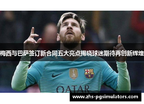 梅西与巴萨签订新合同五大亮点揭晓球迷期待再创新辉煌