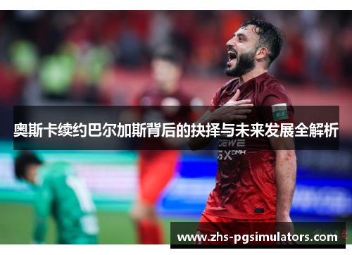 奥斯卡续约巴尔加斯背后的抉择与未来发展全解析