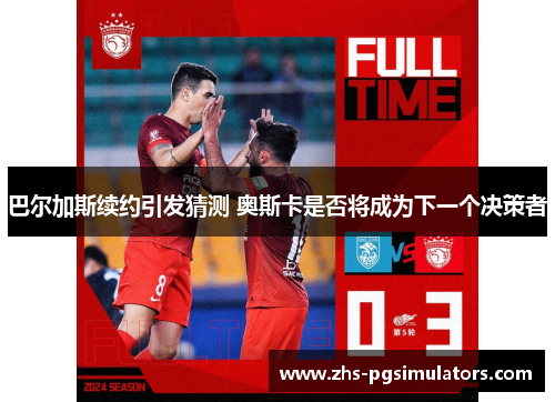 巴尔加斯续约引发猜测 奥斯卡是否将成为下一个决策者