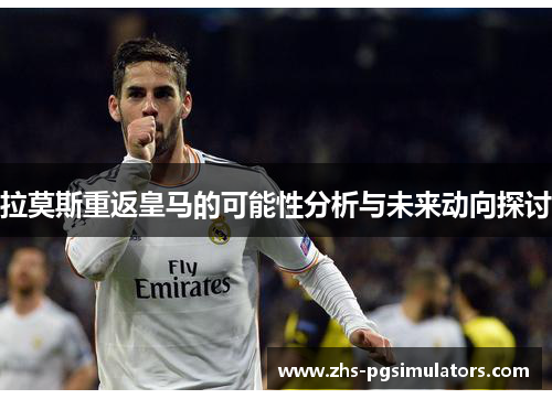 拉莫斯重返皇马的可能性分析与未来动向探讨