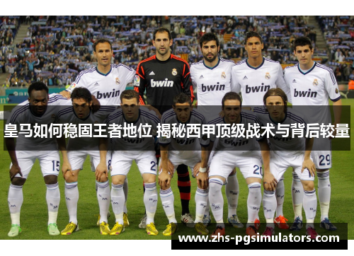 皇马如何稳固王者地位 揭秘西甲顶级战术与背后较量
