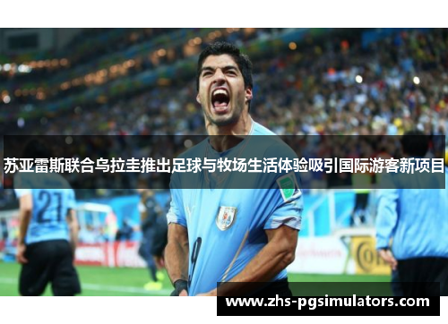 苏亚雷斯联合乌拉圭推出足球与牧场生活体验吸引国际游客新项目