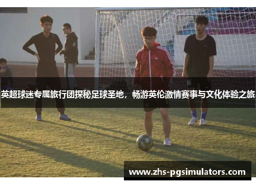 英超球迷专属旅行团探秘足球圣地，畅游英伦激情赛事与文化体验之旅