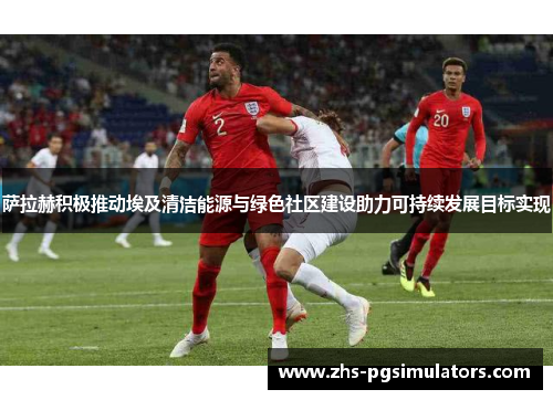 萨拉赫积极推动埃及清洁能源与绿色社区建设助力可持续发展目标实现